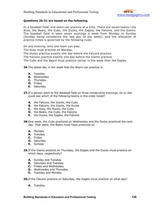 Building Standards in Educational and Professional Testing
Building Standards in Education and Professional Testing 136
Questions 26-31 are based on the following.
In a baseball field, one team can practice at a time. There are seven teams—the
Aces, the Bears, the Cubs, the Ducks, the Eagles, the Falcons, and the Giants.
The baseball field is open seven evenings a week from Monday to Sunday
(Sunday being considered the last day of the week), and the allocation of
practice times is governed by the following rules:
On any evening, only one team can play.
The Aces must practice on Monday.
The Ducks practice exactly one day before the Falcons practice.
The Falcons practice exactly one day before the Giants practice.
The Cubs and the Bears must practice earlier in the week than the Eagles.
26.The latest day in the week that the Bears can practice is
A. Tuesday
B. Wednesday
C. Thursday
D. Friday
E. Saturday
27.If a person went to the baseball field on three consecutive evenings, he or she
could see which of the following teams in the order listed?
A. the Falcons, the Giants, the Cubs
B. the Falcons, the Giants, the Ducks
C. the Aces, the Ducks, the Cubs
D. the Bears, the Cubs, the Falcons
E. the Ducks, the Eagles, the Falcons
28.One week, the Cubs practiced on Wednesday and the Ducks practiced the next
day. That week, the Bears must have practiced on
A. Monday
B. Tuesday
C. Friday
D. Saturday
E. Sunday
29.If the Giants practice on Thursday, the Eagles and the Ducks must practice on
which days, respectively?
A. Sunday and Tuesday
B. Saturday and Tuesday
C. Friday and Wednesday
D. Wednesday and Thursday
E. Tuesday and Monday
30.If the Falcons practice on Saturday, the Eagles must practice on what day?
A. Tuesday
www.maxpapers.com
 