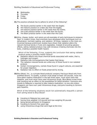 Building Standards in Educational and Professional Testing
Building Standards in Education and Professional Testing 137
B. Wednesday
C. Thursday
D. Friday
E. Sunday
31.The practice schedule has to adhere to which of the following?
A. The Ducks practice earlier in the week than the Eagles.
B. The Falcons practice on a later day than the Eagles.
C. The Falcons practice earlier in the week than the Giants.
D. The Cubs practice earlier in the week than the Ducks.
E. The Bears practice earlier in the week than the Cubs.
32.Wine, cheese, butter, and raisins are all examples of early techniques to preserve
food. In modern times, food scientists have developed other techniques such as
dehydration, hermetic sealing, and radiation. Of these, radiation is the most con-
troversial because preliminary studies have shown that radiation alters the
natural chemical bonds in fruits and vegetables. Instead of providing salutary
effects, eating radiated produce may well introduce irritating chemicals into the
body, creating a possible health hazard.
Which of the following, if true, supports the conclusion that eating radiated
produce poses a possible health hazard?
A. Radiation affects only those chemical bonds associated with water, that is,
hydrogen and oxygen.
B. Radiation kills microorganisms that hasten food decay.
C. The radiation-induced bonds are unlike any of those found in non-radiated
produce.
D. Certain microorganisms, namely those found in yogurt cultures, are essential
for proper digestion.
E. Radiation has no effect on foods preserved by drying.
33.Blue Blood, Inc., is a private blood products company that buys blood only from
qualified donors. To qualify, a person must weigh at least 105 pounds, must not
have taken malaria medication in the last three years, must never have had
hepatitis, and must never have used intravenous drugs. Blue Blood nurses know
that traveling has an effect on the possibilities for blood donation: Everyone who
travels to Malaysia is required to take malaria medication; no one who enters
Singapore can have ever used intravenous drugs; everyone traveling to Gorisimi
gets hepatitis.
Which of the following situations would not automatically disqualify a person
from selling blood to Blue Blood?
A. traveling to Malaysia two years ago
B. having once weighed 110 pounds and now weighing 95 pounds
C. being denied admission to Singapore
D. traveling to Gorisimi five years ago
E. using intravenous drugs that were legal at the time
www.maxpapers.com
 