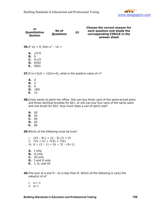 Building Standards in Educational and Professional Testing
Building Standards in Education and Professional Testing 139
36.If √y = 9, then y2
- √y =
A. √3-9
B. 0
C. 9-√3
D. 6552
E. 6561
37.If (x+3)/6 = 12/(x+4), what is the positive value of x?
A. 2
B. 3
C. 5
D. √60
E. 12
38.Cindy wants to paint her office. She can buy three cans of the same-priced paint
and three identical brushes for $21, or she can buy four cans of the same paint
and one brush for $22. How much does a can of paint cost?
A. $2
B. $3
C. $4
D. $5
E. $6
39.Which of the following must be true?
I. (25 - 81) = (5 - 9) (5 + 9)
II. 7(9 + 6) = 7(9) + 7(6)
III. 6 ÷ (3 - 1) = (6 ÷ 3) - (6÷1)
A. I only
B. II only
C. III only
D. I and II only
E. I, II, and III
40.The sum of a and 9 - 2a is less than 8. Which of the following is (are) the
value(s) of a?
I. a<-1
II. a< 1
III
Quantitative
Section
No of
Questions
15
Choose the correct answer for
each question and shade the
corresponding CIRCLE in the
answer sheet
www.maxpapers.com
 