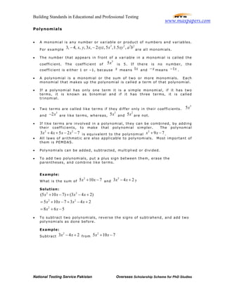 Building Standards in Educational and Professional Testing
National Testing Service Pakistan Overseas Scholarship Scheme for PhD Studies
Polynomials
• A monomial is any number or variable or product of numbers and variables.
For example
3 2 3 2
3, 4, , , 3 , 2 , 5 ,1.5 ,x y x xyz x xy a b− − are all monomials.
• The number that appears in front of a variable in a monomial is called the
coefficient. The coefficient of
3
5x is 5. If there is no number, the
coefficient is either 1 or –1, because x means 1x and x− means 1x− .
• A polynomial is a monomial or the sum of two or more monomials. Each
monomial that makes up the polynomial is called a term of that polynomial.
• If a polynomial has only one term it is a simple monomial, if it has two
terms, it is known as binomial and if it has three terms, it is called
trinomial.
• Two terms are called like terms if they differ only in their coefficients.
3
5x
and
3
2x− are like terms, whereas,
3
5x and
2
5x are not.
• If like terms are involved in a polynomial, they can be combined, by adding
their coefficients, to make that polynomial simpler. The polynomial
2 2
3 4 5 2 7x x x x+ + − − is equivalent to the polynomial
2
9 7x x+ − .
• All laws of arithmetic are also applicable to polynomials. Most important of
them is PEMDAS.
• Polynomials can be added, subtracted, multiplied or divided.
• To add two polynomials, put a plus sign between them, erase the
parentheses, and combine like terms.
Example:
What is the sum of
2
5 10 7x x+ − and
2
3 4 2x x− + ?
Solution:
2 2
2 2
2
(5 10 7) (3 4 2)
5 10 7 3 4 2
8 6 5
x x x x
x x x x
x x
+ − + − +
= + − + − +
= + −
• To subtract two polynomials, reverse the signs of subtrahend, and add two
polynomials as done before.
Example:
Subtract
2
3 4 2x x− + from
2
5 10 7x x+ −
www.maxpapers.com
 