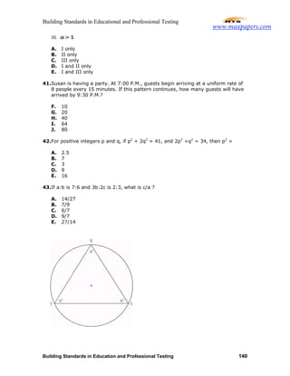 Building Standards in Educational and Professional Testing
Building Standards in Education and Professional Testing 140
III. a>1
A. I only
B. II only
C. III only
D. I and II only
E. I and III only
41.Susan is having a party. At 7:00 P.M., guests begin arriving at a uniform rate of
8 people every 15 minutes. If this pattern continues, how many guests will have
arrived by 9:30 P.M.?
F. 10
G. 20
H. 40
I. 64
J. 80
42.For positive integers p and q, if p2
+ 2q2
= 41, and 2p2
+q2
= 34, then p2
=
A. 2.5
B. 7
C. 3
D. 9
E. 16
43.If a:b is 7:6 and 3b:2c is 2:3, what is c/a ?
A. 14/27
B. 7/9
C. 6/7
D. 9/7
E. 27/14
www.maxpapers.com
 