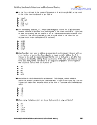 Building Standards in Educational and Professional Testing
Building Standards in Education and Professional Testing 141
44.In the figure above, if the radius of the circle is 8, and triangle TRS is inscribed
in the circle, then the length of arc TRS is
A. 16π/3
B. (32 π)/3
C. 16 π
D. (128 π)/3
E. 64 π
45.For developing pictures, XYZ Photo Lab charges a service fee of $3 for every
order it receives in addition to a printing fee. If the order consists of 12 pictures
or less, the printing fee per picture is $0.36. If the order consists of more than
12 pictures, the printing fee per picture is $0.24. What is the total cost per
picture for an order consisting of 30 pictures?
A. $0.11
B. $0.24
C. $0.34
D. $0.46
E. $3.24
46.Lisa found an easy way to add up a sequence of positive even integers with an
even number of terms. She formed pairs of equal sums by adding the first
integer to the last, the second integer to the next-to-last, and so on. She then
computed the total by adding these equal sums. If the total Lisa obtained was
930, how many terms were there in the sequence of positive even integers if
the sequence started with the number 2?
A. 30
B. 39
C. 40
D. 60
E. 465
47.December is the busiest month at Lamont's Gift Shoppe, where sales in
December are 40 percent higher than average. If sales in February are typically
20 percent lower than average, what is the ratio of February sales to December
sales?
A. 1:2
B. 4:2
C. 4:5
D. 4:7
E. 6:7
48.How many 4-digit numbers are there that consist of only odd digits?
A. 20
B. 625
C. 1,024
D. 4,500
E. 5,000
www.maxpapers.com
 