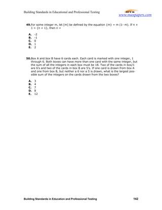 Building Standards in Educational and Professional Testing
Building Standards in Education and Professional Testing 142
49.For some integer m, let [m] be defined by the equation {m} = m (1- m). If n +
1 = {n + 1}, then n =
A. -2
B. -1
C. 0
D. 1
E. 2
50.Box A and box B have 6 cards each. Each card is marked with one integer, 1
through 6. Both boxes can have more than one card with the same integer, but
the sum of all the integers in each box must be 18. Two of the cards in box/1
are 6's and two of the cards in box B are 5's. If one card is drawn from box A
and one from box B, but neither a 6 nor a 5 is drawn, what is the largest pos-
sible sum of the integers on the cards drawn from the two boxes?
A. 3
B. 4
C. 7
D. 8
E. 12
www.maxpapers.com
 