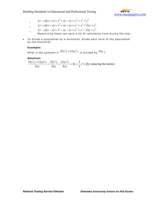 Building Standards in Educational and Professional Testing
National Testing Service Pakistan Overseas Scholarship Scheme for PhD Studies
o
2 2 2 2
( )( )x y x y x xy xy y x y− + = + − + = +
o
2 2 2 2
( )( ) 2x y x y x xy xy y x xy y+ + = + + + = + +
o
2 2 2 2
( )( ) 2x y x y x xy xy y x xy y− − = − − + = − +
Memorizing these can save a lot of calculation time during the test.
• To divide a polynomial by a monomial, divide each term of the polynomial
by the monomial.
Example:
What is the quotient if
2 3
32 12x y xy z+ is divided by
8xy ?
Solution:
2 3 2 3
232 12 32 12 3
4 (by reducing the terms)
8 8 8 2
x y xy z x y xy z
x y z
xy xy xy
+
= + = +
www.maxpapers.com
 