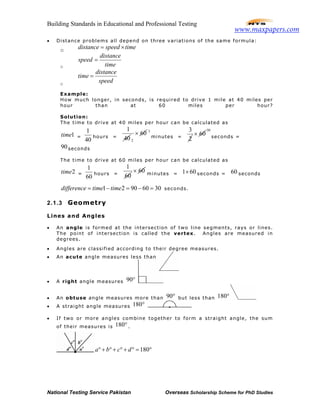 Building Standards in Educational and Professional Testing
National Testing Service Pakistan Overseas Scholarship Scheme for PhD Studies
• Distance problems all depend on three variations of the same formula:
o distance speed time= ×
o
distance
speed
time
=
o
distance
time
speed
=
Example:
How much longer, in seconds, is required to drive 1 mile at 40 miles per
hour than at 60 miles per hour?
Solution:
The time to drive at 40 miles per hour can be calculated as
1time =
1
40
hours =
1
40 2
60× 3
minutes =
3
2
60×
30
seconds =
90seconds
The time to drive at 60 miles per hour can be calculated as
2time =
1
60
hours =
1
60
60× minutes = 1 60× seconds = 60 seconds
1 2 90 60 30difference time time= − = − = seconds.
2.1.3 Geometry
Lines and Angles
• An angle is formed at the intersection of two line segments, rays or lines.
The point of intersection is called the vertex. Angles are measured in
degrees.
• Angles are classified according to their degree measures.
• An acute angle measures less than
• A right angle measures 90°
• An obtuse angle measures more than 90° but less than 180°
• A straight angle measures 180°
• If two or more angles combine together to form a straight angle, the sum
of their measures is 180°.
180a b c d° + ° + ° + ° = °
www.maxpapers.com
 