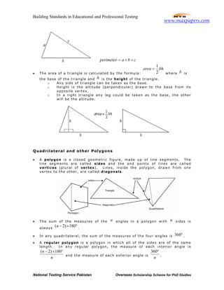 Building Standards in Educational and Professional Testing
National Testing Service Pakistan Overseas Scholarship Scheme for PhD Studies
perimeter a b c= + +
• The area of a triangle is calculated by the formula:
1
2
area bh=
where b is
the base of the triangle and h is the height of the triangle.
o Any side of triangle can be taken as the base.
o Height is the altitude (perpendicular) drawn to the base from its
opposite vertex.
o In a right triangle any leg could be taken as the base, the other
will be the altitude.
Quadrilateral and other Polygons
• A polygon is a closed geometric figure, made up of line segments. The
line segments are called sides and the end points of lines are called
vertices (plural of vertex). Lines, inside the polygon, drawn from one
vertex to the other, are called diagonals.
• The sum of the measures of the n angles in a polygon with n sides is
always
( 2) 180n − × °.
• In any quadrilateral, the sum of the measures of the four angles is 360°.
• A regular polygon is a polygon in which all of the sides are of the same
length. In any regular polygon, the measure of each interior angle is
( 2) 180n
n
− × °
and the measure of each exterior angle is
360
n
°
.
www.maxpapers.com
 