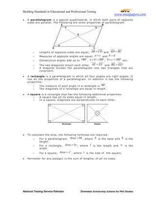 Building Standards in Educational and Professional Testing
National Testing Service Pakistan Overseas Scholarship Scheme for PhD Studies
• A parallelogram is a special quadrilateral, in which both pairs of opposite
sides are parallel. The Following are some properties of parallelogram.
o Lengths of opposite sides are equal. AB CD= and AD BC=
o Measures of opposite angles are equal. a c= and b d=
o Consecutive angles add up to 180°. 180a b+ = ° , 180b c+ = ° etc.
o The two diagonals bisect each other. AE EC= and BE ED=
o A diagonal divides the parallelogram into two triangles that are
congruent.
• A rectangle is a parallelogram in which all four angles are right angles. It
has all the properties of a parallelogram. In addition it has the following
properties:
o The measure of each angle in a rectangle is 90°.
o The diagonals of a rectangle are equal in length.
• A square is a rectangle that has the following additional properties:
o A square has all its sides equal in length.
o In a square, diagonals are perpendicular to each other.
• To calculate the area, the following formulas are required:
o For a parallelogram, Area bh= , where b is the base and h is the
height.
o For a rectangle, Area lw= , where l is the length and w is the
width.
o For a square,
2
Area s= , where s is the side of the square.
• Perimeter for any polygon is the sum of lengths, of all its sides.
www.maxpapers.com
 