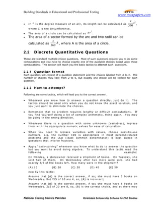 Building Standards in Educational and Professional Testing
National Testing Service Pakistan Overseas Scholarship Scheme for PhD Studies
• If x is the degree measure of an arc, its length can be calculated as
360
x
C ,
where C is the circumference.
• The area of a circle can be calculated as
2
rπ .
• The area of a sector formed by the arc and two radii can be
calculated as A
x
360
, where A is the area of a circle.
2.2 Discrete Quantitative Questions
These are standard multiple-choice questions. Most of such questions require you to do some
computations and you have to choose exactly one of the available choices based upon those
computations. This section will teach you the basic tactics to attempt such questions.
2.2.1 Question format
Each question will consist of a question statement and the choices labeled from A to E. The
number of choices may vary from 2 to 5, but exactly one choice will be correct for each
question.
2.2.2 How to attempt?
Following are some tactics, which will lead you to the correct answer.
• Whenever you know how to answer a question directly, just do it. The
tactics should be used only when you do not know the exact solution, and
you just want to eliminate the choices.
• Remember that no problem requires lengthy or difficult computations. If
you find yourself doing a lot of complex arithmetic, think again. You may
be going in the wrong direction.
• Whenever there is a question with some unknowns (variables), replace
them with the appropriate numeric values for ease of calculation.
• When you need to replace variables with values, choose easy-to-use
numbers, e.g. the number 100 is appropriate in most percent-related
problems and the LCD (least common denominator) is best suited in
questions that involve fractions.
• Apply “back-solving” whenever you know what to do to answer the question
but you want to avoid doing algebra. To understand this tactic read the
following example:
On Monday, a storeowner received a shipment of books. On Tuesday, she
sold half of them. On Wednesday after two more were sold, she had
exactly 2/5 of the books left. How many were in the shipment?
(A) 10 (B) 20 (C) 30 (D) 40 (E) 50
now by this tactic:
Assume that (A) is the correct answer, if so; she must have 3 books on
Wednesday. But 2/5 of 10 are 4, so, (A) is incorrect;
Assume that (B) is the correct answer, if so; she must have 8 books on
Wednesday. 2/5 of 20 are 8, so, (B) is the correct choice, and as there may
www.maxpapers.com
 
