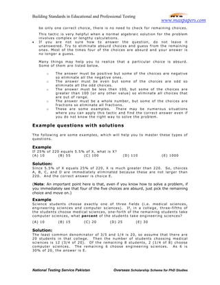 Building Standards in Educational and Professional Testing
National Testing Service Pakistan Overseas Scholarship Scheme for PhD Studies
be only one correct choice, there is no need to check for remaining choices.
This tactic is very helpful when a normal algebraic solution for the problem
involves complex or lengthy calculations.
• If you are not sure how to answer the question, do not leave it
unanswered. Try to eliminate absurd choices and guess from the remaining
ones. Most of the times four of the choices are absurd and your answer is
no longer a guess.
Many things may help you to realize that a particular choice is absurd.
Some of them are listed below.
o The answer must be positive but some of the choices are negative
so eliminate all the negative ones.
o The answer must be even but some of the choices are odd so
eliminate all the odd choices.
o The answer must be less then 100, but some of the choices are
greater than 100 (or any other value) so eliminate all choices that
are out of range.
o The answer must be a whole number, but some of the choices are
fractions so eliminate all fractions.
o These are some examples. There may be numerous situations
where you can apply this tactic and find the correct answer even if
you do not know the right way to solve the problem.
Example questions with solutions
The following are some examples, which will help you to master these types of
questions.
Example
If 25% of 220 equals 5.5% of X, what is X?
(A) 10 (B) 55 (C) 100 (D) 110 (E) 1000
Solution:
Since 5.5% of X equals 25% of 220, X is much greater than 220. So, choices
A, B, C, and D are immediately eliminated because these are not larger than
220. And the correct answer is choice E.
(Note: An important point here is that, even if you know how to solve a problem, if
you immediately see that four of the five choices are absurd, just pick the remaining
choice and move on.)
Example
Science students choose exactly one of three fields (i.e. medical sciences,
engineering sciences and computer sciences). If, in a college, three-fifths of
the students choose medical sciences, one-forth of the remaining students take
computer sciences, what percent of the students take engineering sciences?
(A) 10 (B) 15 (C) 20 (D) 25 (E) 30
Solution:
The least common denominator of 3/5 and 1/4 is 20, so assume that there are
20 students in that college. Then the number of students choosing medical
sciences is 12 (3/4 of 20). Of the remaining 8 students, 2 (1/4 of 8) choose
computer sciences. The remaining 6 choose engineering sciences. As 6 is
30% of 20, the answer is E.
www.maxpapers.com
 