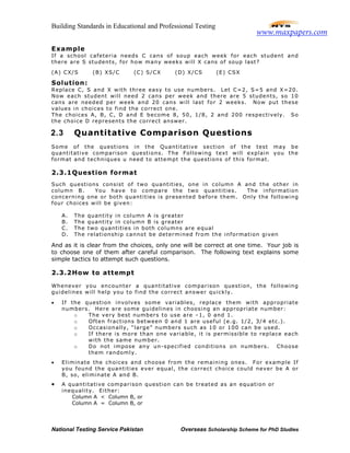 Building Standards in Educational and Professional Testing
National Testing Service Pakistan Overseas Scholarship Scheme for PhD Studies
Example
If a school cafeteria needs C cans of soup each week for each student and
there are S students, for how many weeks will X cans of soup last?
(A) CX/S (B) XS/C (C) S/CX (D) X/CS (E) CSX
Solution:
Replace C, S and X with three easy to use numbers. Let C=2, S=5 and X=20.
Now each student will need 2 cans per week and there are 5 students, so 10
cans are needed per week and 20 cans will last for 2 weeks. Now put these
values in choices to find the correct one.
The choices A, B, C, D and E become 8, 50, 1/8, 2 and 200 respectively. So
the choice D represents the correct answer.
2.3 Quantitative Comparison Questions
Some of the questions in the Quantitative section of the test may be
quantitative comparison questions. The Following text will explain you the
format and techniques u need to attempt the questions of this format.
2.3.1Question format
Such questions consist of two quantities, one in column A and the other in
column B. You have to compare the two quantities. The information
concerning one or both quantities is presented before them. Only the following
four choices will be given:
A. The quantity in column A is greater
B. The quantity in column B is greater
C. The two quantities in both columns are equal
D. The relationship cannot be determined from the information given
And as it is clear from the choices, only one will be correct at one time. Your job is
to choose one of them after careful comparison. The following text explains some
simple tactics to attempt such questions.
2.3.2How to attempt
Whenever you encounter a quantitative comparison question, the following
guidelines will help you to find the correct answer quickly.
• If the question involves some variables, replace them with appropriate
numbers. Here are some guidelines in choosing an appropriate number:
o The very best numbers to use are –1, 0 and 1.
o Often fractions between 0 and 1 are useful (e.g. 1/2, 3/4 etc.).
o Occasionally, “large” numbers such as 10 or 100 can be used.
o If there is more than one variable, it is permissible to replace each
with the same number.
o Do not impose any un-specified conditions on numbers. Choose
them randomly.
• Eliminate the choices and choose from the remaining ones. For example If
you found the quantities ever equal, the correct choice could never be A or
B, so, eliminate A and B.
• A quantitative comparison question can be treated as an equation or
inequality. Either:
Column A < Column B, or
Column A = Column B, or
www.maxpapers.com
 