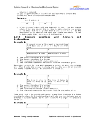 Building Standards in Educational and Professional Testing
National Testing Service Pakistan Overseas Scholarship Scheme for PhD Studies
Column A > Column B
So, you can perform similar operation on both columns to simplify the
problem just as in equations (or inequalities).
Example:
m > 0 and m ≠ 1
• In this example divide both the quantities by m2. This will change
column A to 1 and column B to m. Now the comparison is very simple,
as we know that m is greater than 0 and cannot be 1. So the
relationship is not determinable using the current information. m can
be both greater than 1 or between 0 and less than 1.
2.3.3 Example questions with Answers and
Explanations
Example 1:
A student earned a 75 on each of her first three
math tests and an 80 on her fourth and fifth
tests.
A B
Average after 4 tests Average after 5 tests
A. The quantity in column A is greater
B. The quantity in column B is greater
C. The two quantities in both columns are equal
D. The relationship cannot be determined from the information given
Remember you want to know which average is higher, not what the averages
are. After 4 tests, the average is clearly less than 80, so an 80 on the fifth
test had to raise the average. So the answer is choice (B).
Example 2:
A B
The time it takes to
drive 40 miles at 35
mph
The time it takes to
drive 35 miles at 40
mph
A. The quantity in column A is greater
B. The quantity in column B is greater
C. The two quantities in both columns are equal
D. The relationship cannot be determined from the information given
Once again there is no need for calculation, as the speed in column B is higher
than that in column A. It is obvious that it will take less time to travel shorter
distance at a greater speed. So the value in column A is larger. The answer is
option (A).
Example 3:
A B
m2
m3
www.maxpapers.com
 