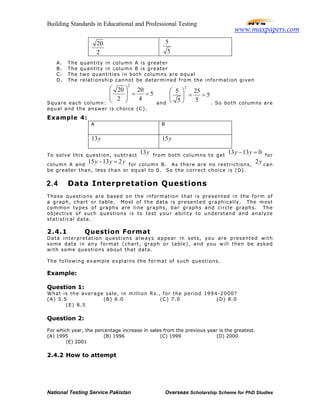 Building Standards in Educational and Professional Testing
National Testing Service Pakistan Overseas Scholarship Scheme for PhD Studies
20
2
5
5
A. The quantity in column A is greater
B. The quantity in column B is greater
C. The two quantities in both columns are equal
D. The relationship cannot be determined from the information given
Square each column:
2
20 20
5
2 4
 
= =  
  and
2
5 25
5
55
 
= = 
  . So both columns are
equal and the answer is choice (C).
Example 4:
A B
13y 15y
To solve this question, subtract
13y from both columns to get
13 13 0y y− = for
column A and
15 13 2y y y− = for column B. As there are no restrictions,
2y can
be greater than, less than or equal to 0. So the correct choice is (D).
2.4 Data Interpretation Questions
These questions are based on the information that is presented in the form of
a graph, chart or table. Most of the data is presented graphically. The most
common types of graphs are line graphs, bar graphs and circle graphs. The
objective of such questions is to test your ability to understand and analyze
statistical data.
2.4.1 Question Format
Data interpretation questions always appear in sets, you are presented with
some data in any format (chart, graph or table), and you will then be asked
with some questions about that data.
The following example explains the format of such questions.
Example:
Question 1:
What is the average sale, in million Rs., for the period 1994-2000?
(A) 5.5 (B) 6.0 (C) 7.0 (D) 8.0
(E) 8.5
Question 2:
For which year, the percentage increase in sales from the previous year is the greatest.
(A) 1995 (B) 1996 (C) 1999 (D) 2000
(E) 2001
2.4.2 How to attempt
www.maxpapers.com
 