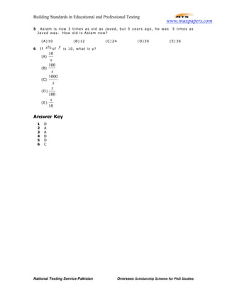 Building Standards in Educational and Professional Testing
National Testing Service Pakistan Overseas Scholarship Scheme for PhD Studies
5 Aslam is now 3 times as old as Javed, but 5 years ago, he was 5 times as
Javed was. How old is Aslam now?
(A) 10 (B) 12 (C) 24 (D)30 (E) 36
6 If %x of
y is 10, what is y?
(A)
x
10
(B)
x
100
(C)
x
1000
(D)
100
x
(E)
10
x
Answer Key
1 D
2 A
3 A
4 D
5 D
6 C
www.maxpapers.com
 
