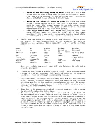 Building Standards in Educational and Professional Testing
National Testing Service Pakistan Overseas Scholarship Scheme for PhD Studies
o Which of the following must be true? Since only one of the
answer choices must be true, then for each of the choices, either
it is false or it is possibly (but not definitely) true. You have to
choose only that choice which is definitely true.
o Which of the following cannot be true? Since only one of the
answer choices cannot be true, then each of the other choices
could be true. The correct answer is the only choice, which
violates at least one of the given conditions or is otherwise
inconsistent with what you know must be true.
o How many possibilities are there? This question asks, “How
many different ways are there to satisfy all of the given
conditions?” Here, you must systematically count or list all of the
possibilities that do not violate any of the conditions.
• Identify the key words that serve to limit the situation. Certain words
are critical to your understanding of the situation. Be sure to
incorporate your symbols. Some frequently used key words are listed
below:
After All Always At least At most
Before But Can be Cannot be Consecutive
Different Directly Each
No fewer
than
No more than
Only Possible Entire Every Exactly
Except Fewer First If If and only if
Immediately Impossible Last Least Most
Must be Same Some The Least The Most
Unless Smallest Greatest None
Note that certain key words have only one function, to rule out a
potential ambiguity.
• Eliminating the choices is always a good strategy. While eliminating the
choices, first of all, eliminate those which are ruled out by individual
conditions: Then work through the remaining choices.
• Study conditions, not merely for what they state but also for what they
imply. Certain analytical reasoning questions resemble the inference
questions you find in the reading comprehension section. To answer
them correctly, you must understand not only what the conditions state
explicitly, but also what they imply.
• Often the key to answering analytical reasoning questions is to organize
the given information in a list or table.
• On some analytical reasoning questions, an excellent way to deal with
the information is to draw a simple diagram, picture, or map. This is
particularly helpful when you are dealing with the physical or temporal
order of things. It is much easier to tell whether person A can be
seated opposite person B if you have sketched a diagram of the table; it
is easier to know whether person C is older or younger than person D if
you have entered all of the given information on a time line; and it is
easier to determine whether town E is east of town W if you have drawn
a simple map.
www.maxpapers.com
 