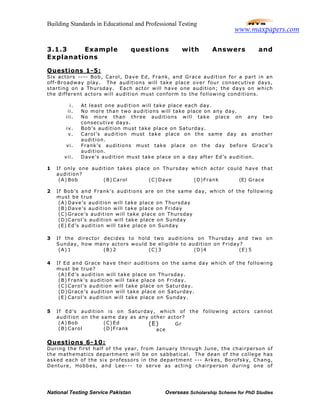 Building Standards in Educational and Professional Testing
National Testing Service Pakistan Overseas Scholarship Scheme for PhD Studies
3.1.3 Example questions with Answers and
Explanations
Questions 1-5:
Six actors ---- Bob, Carol, Dave Ed, Frank, and Grace audition for a part in an
off-Broadway play. The auditions will take place over four consecutive days,
starting on a Thursday. Each actor will have one audition; the days on which
the different actors will audition must conform to the following conditions.
i. At least one audition will take place each day.
ii. No more than two auditions will take place on any day.
iii. No more than three auditions will take place on any two
consecutive days.
iv. Bob’s audition must take place on Saturday.
v. Carol’s audition must take place on the same day as another
audition.
vi. Frank’s auditions must take place on the day before Grace’s
audition.
vii. Dave’s audition must take place on a day after Ed’s audition.
1 If only one audition takes place on Thursday which actor could have that
audition?
(A) Bob (B) Carol (C) Dave (D)Frank (E) Grace
2 If Bob’s and Frank’s auditions are on the same day, which of the following
must be true
(A) Dave’s audition will take place on Thursday
(B) Dave’s audition will take place on Friday
(C) Grace’s audition will take place on Thursday
(D)Carol’s audition will take place on Sunday
(E) Ed’s audition will take place on Sunday
3 If the director decides to hold two auditions on Thursday and two on
Sunday, how many actors would be eligible to audition on Friday?
(A) 1 (B) 2 (C) 3 (D)4 (E) 5
4 If Ed and Grace have their auditions on the same day which of the following
must be true?
(A) Ed’s audition will take place on Thursday.
(B) Frank’s audition will take place on Friday.
(C) Carol’s audition will take place on Saturday.
(D)Grace’s audition will take place on Saturday.
(E) Carol’s audition will take place on Sunday.
5 If Ed’s audition is on Saturday, which of the following actors cannot
audition on the same day as any other actor?
(A) Bob
(B) Carol
(C) Ed
(D)Frank
(E) Gr
ace
Questions 6-10:
During the first half of the year, from January through June, the chairperson of
the mathematics department will be on sabbatical. The dean of the college has
asked each of the six professors in the department --- Arkes, Borofsky, Chang,
Denture, Hobbes, and Lee--- to serve as acting chairperson during one of
www.maxpapers.com
 