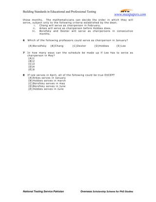 Building Standards in Educational and Professional Testing
National Testing Service Pakistan Overseas Scholarship Scheme for PhD Studies
those months. The mathematicians can decide the order in which they will
serve, subject only to the following criteria established by the dean.
i. Chang will serve as chairperson in February.
ii. Arkes will serve as chairperson before Hobbes does.
iii. Borofsky and Dexter will serve as chairpersons in consecutive
months.
6 Which of the following professors could serve as chairperson in January?
(A) Borodfsky (B) Chang (C) Dexter (D)Hobbes (E) Lee
7 In how many ways can the schedule be made up if Lee has to serve as
chairperson in May?
(A) 1
(B) 2
(C) 3
(D)4
(E) 6
8 If Lee serves in April, all of the following could be true EXCEPT
(A) Arkes serves in January
(B) Hobbes serves in march
(C) Borofsky serves in may
(D)Borofsky serves in June
(E) Hobbes serves in June
www.maxpapers.com
 