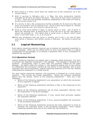 Building Standards in Educational and Professional Testing
National Testing Service Pakistan Overseas Scholarship Scheme for PhD Studies
6 Only choice E is there, which does not violate any of the conditions, so is the
correct choice.
7 With C serving in February and L in May, the only consecutive months
available for B and D are March and April. Then since A must serve is before H
in June. There are two possible schedules, depending on the order of B and D,
so the correct choice is B.
8 If L serves in April, the consecutive months available for B and D are May and
June; so choices C and D could be true. Since A must serve before H, choices
A and B must be true, only choice E cannot be true.
9 Since A must serve before H does, A cannot serve in June. Can A serve in
April? No, because then, D would serve in June (B<<D or D<<B), and again A
would not precede H. The latest that A could serve in March, which could
occur in the final order: L, C, A, D, B and H.
10 The only professors that can serve in January are A and L, so, one of them
must serve in January, and neither serves in February. So choice A cannot be
true.
3.2 Logical Reasoning
Each logical reasoning question requires you to analyze an argument presented in
a short passage. Often you are asked either to find a conclusion that is a logical
consequence of the passage, or to choose a statement that, if true, strengthen or
weakens the argument.
3.2.1Question format
Logical reasoning questions are based upon a passage called argument. You have
to analyze the argument presented in the passage. The passage is followed by a
question. Occasionally, there is more than one question related be the same
passage. No matter what the number is, the questions always aim at your ability
to understand the conclusion reached by the author of the passage, and to give
argument and contra arguments. Logical reasoning questions are a lot like reading
comprehension questions in a verbal section.
For each logical reasoning question, the argument is followed by a multi choice
question. The choices are simple statements. Mostly the question statement
begins with the phrase “which of the following statements”. Here are a few
examples:
• Which of the following statements is an assumption on which the conclusion
of this argument is based?
• Which of the following statements identifies a flaw in the reasoning of this
argument?
• Which of the following statements can be most reasonably inferred, from
the statements in the given passage?
• Which of the following statements, if true, would most seriously, weaken
the argument offered?
• Which of the following statements, if true, would strengthen the conclusion
in the preceding argument?
• Which of the following statements would be the most important to know to
evaluate the argument given in the preceding paragraph? Every logical
reasoning question does not fit this mold, but you should try.
www.maxpapers.com
 