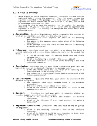 Building Standards in Educational and Professional Testing
National Testing Service Pakistan Overseas Scholarship Scheme for PhD Studies
3.2.2 How to attempt
• While attempting logical reasoning questions, you should read the question
statement before reading the argument. Then you should analyze the
argument presented in the passage. You must know what aspect of the
argument you are to concentrate on, and focus on it. By this, you will not
be unnecessarily wasting your time.
• You must be able to spot the question type by reading the question
statement. If you do this, you will be better able to approach the
argument in hand. The following six categories are those which most
commonly occur:
1 Assumption: Questions that test your ability to recognize the premises on
which an argument is based, often take the following forms:
o The conclusion above depends on which of the following
assumptions?
o The author of the passage above makes which of the following
assumptions?
o In the passage above, the author assumes which of the following
statement to be true?
2 Inference: Questions, which test your ability to go beyond the author’s
explicit statements and see what these statements imply, may be worded like
these.
o It can be inferred from the passage above that the author
believes that …
o Which of the following is implied by the passage above?
o From the information above, which of the following is the most
reasonable inference?
3 Conclusion: Questions that test your ability to determine what claim can
logically be made on the basis of evidence in the passage above?
o If the statements above are true, which of the following in a
conclusion that can be properly drawn?
o The statements in the passage, if true, best supports which of the
following conclusions?
4 Central Point: Questions that test your ability to understand the
thrust of an argument.
o The statement sited above conveys which of the following
propositions?
o The author of the passage above argues that…
o Which of the following expresses the point the author of the
passage above makes?
5 Support: Questions that test your ability to recognize whether an
assertion supports or undermines an argument.
o Which of the following, if true, best supports the author’s
conclusion?
o Which of the following, if true, most weakens the author’s
conclusion?
6 Argument Evaluation: Questions that test your ability to judge
an argument.
o Which of the following identifies a flaw in the speaker’s
reasoning?
o Which of the following would be most important to know when
evaluating the accuracy of the argument above?
www.maxpapers.com
 