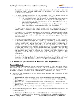 Building Standards in Educational and Professional Testing
National Testing Service Pakistan Overseas Scholarship Scheme for PhD Studies
• Do not try to skim the passage, read each argument carefully. It is not
enough to have a general idea about the argument; you must be able to
analyze it very carefully.
• You must find the conclusion of the argument, which the author claims to
have reached. That most common situations are as follows:
o The conclusion is the last sentence of the passage, often starting
by words such as so, therefore, thus, hence, consequently etc.
o The conclusion is the first sentence of the passage followed by
the supporting evidence.
o Occasionally, the conclusion is not present in the passage; in this
case, the question asks you to identify the conclusion.
• Pay particular attention to signal words such as accordingly, for this
reason, hence, although, but, except, in contrast, nevertheless, unlike etc.
• Eliminating the choices is always the best strategy if you do not know what
the correct answer is. This process will eliminate some obvious wrong
choices. And you will be able to make an educated guess from the
remaining ones.
• Every argument is based upon certain assumptions made by the author. If
an argument’s basic premises are sound, the argument is strengthened. If
an argument’s basic premises are flawed, the argument is weakened. In
support questions, where you have to decide about weakening or
strengthening the question, pinpoint what the argument assumes. Then
compare that assumption with the answer choices. If the question asks you
to find the choice, which most strengthens the argument, look for the
choice that is most in keeping with the argument’s basic assumption. If
the question asks you to choose the choice that most weakens the
argument, look for the answer that casts the most doubt on that
assumption.
• Some logical reasoning questions are essentially mini analytical reasoning
questions, so, be familiar with all of the important logical facts and apply
whenever needed. Example questions with Answers and Explanations
3.2.3Example Questions with Answers and Explanations
Questions 1-2:
The microwave oven has become a standard appliance in many kitchens, mainly
because it offers a fast way of cooking food. Yet, some homeowners believe that
the ovens are still not completely safe. Microwaves, therefore, should not be a
standard appliance until they have been carefully researched and tested.
1 Which of the following, if true, would most weaken the conclusion of the
passage above?
(A) Homeowners, often purchase items despite knowing they may be unsafe.
(B) Those homeowners in doubt about microwave safety ought not to purchase
microwaves.
(C) Research and testing of home appliances seldom reveals safety hazards.
(D)Microwaves are not as dangerous as steam irons, which are used in almost
every home.
(E) Homeowners often purchase items that they do not need.
2 Which one of the following, if true, would most strengthen the conclusion of
the passage above?
(A) Homeowners often doubt the advertised safety of all new appliances.
(B) Speed of food preparation is not the only concern of today’s homeowner.
www.maxpapers.com
 