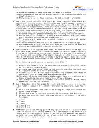 Building Standards in Educational and Professional Testing
National Testing Service Pakistan Overseas Scholarship Scheme for PhD Studies
(C) Modern homeowners have more free time than ever before.
(D)Food preparation has become almost a science, with more complicated and
involved recipes.
(E) Many microwave ovens have been found to leak radioactive elements.
3 Years ago, a poll concluded that there are more televisions than there are
bathtubs in American homes. No doubt that fact remains today, especially in
light of the growing popularity of home computers. Now, in addition to owning
televisions for entertainment, more and more families are purchasing TV
monitors for use with a personal computer. We can safely guess that there are
still many more people staring at a picture tube than singing in the shower.
Which of the following statements can be inferred from this passage?
(A) Personal computers probably cost less than installing a shower or bathtub.
(B) People can wash themselves without a tub or shower, but they cannot
watch television unless they own a television set.
(C) TV monitors will work with personal computers in place of regular
computer monitors.
(D)As many computers are sold today as television sets a few years ago.
(E) More television monitors are now used with personal computers than are
used to watch commercial television broadcasts.
4 Some scientists have proposed that, over two hundred million years ago, one
giant land mass, rather than various continents and islands, covers one third
of the earth. Long before there was any human life, and over vast periods of
time, islands and continents drifted apart. Australia was the first to separate,
while South America and Africa were late in splitting apart. Some islands, of
course, were formed by volcanoes and were never part of the great land mass.
All the following would support the author’s claim EXCEPT
(A) Many of the plants of the South American rain forests are markedly similar
to those of African rain forests.
(B) Australia has more animals that are not found in any other continent than
have several of the much larger continents.
(C) Volcanic islands like Hawaii have ecosystems very different from those of
continental lands with the same average temperature.
(D)The plants of similar conditions in South America have less in common with
those of Australia than with those of Asia, Africa or Europe.
(E) The primitive languages of Australia are unlike those of Africa, which
resembles those of South America.
5 Every Saturday, Amir has pizza for lunch and then goes to the movies.
If the statement above is true, which of the following statements must also be
true?
1 If it is not Saturday, than Amir is not having pizza for lunch and is not
going to the movies.
2 If Amir has pizza for lunch and then goes to the movies, it is Saturday.
3 If Amir has pizza for lunch, but does not go to the movies, it is not a
Saturday.
(A) 1 only
(B) 2 only
(C) 3 only
(D)1 and 2 only
(E) 2 and 3 only
6 Antifreeze lowers the melting point of any liquid to which it is added so that
the liquid will not freeze in cold weather. It is commonly used to maintain the
cooling system in automobile radiators. Of course, the weather may become
so cold that even antifreeze is not effective, but such a severe climatic
condition rarely occurs in well-traveled places.
www.maxpapers.com
 