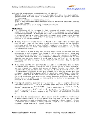 Building Standards in Educational and Professional Testing
National Testing Service Pakistan Overseas Scholarship Scheme for PhD Studies
Which of the following can be deduced from the passage?
(A) Well-traveled places have means of transportation other than automobiles.
(B) Antifreeze does not lower the melting point of certain liquids in extreme
conditions.
(C) Severe climatic conditions rarely occur.
(D)It is not often that many travelers who use antifreeze have their cooling
system freeze.
(E) Antifreeze raises the melting point of some liquids.
Solutions:
1 The conclusion of the passage is that, because of safety concerns, more
research and testing ought to be done before microwaves become standard
household appliances. If, however, research and testing are ineffective means
of discerning safety problems (as choice C says), then research and testing
would be irrelevant. This criticism seriously weakens the conclusion. So
choice C is the correct answer.
2 If many microwave ovens have been found to leak radioactive elements (as
choice E says), then the conclusion  that microwaves should not be standard
appliances until they are more carefully researched and tested is further
strengthened because more safety concerns need to be addressed. So, choice
E is the correct answer.
3 Though Choices A and B may well be true, they cannot be inferred from the
information in the passage. But choice C can be inferred since, “more and
more families are purchasing TV monitors for use with a personal computer.”
TV monitors must work with these computers, otherwise, people would not buy
them for that purpose. Choices D and E may or may not true, but they are not
inferences from the passage, simply additional information. So, the correct
choice is C.
4 If Australia was the first continent to separate, it would follow that its flora
and fauna would develop in isolation over a longer period of time. Similarly,
we may expect the plants and animal of South America and Africa that
separated later, to be more alike. Choices A, B, and D support these ideas.
The separately developed islands are different at is also in accord with the
passage. However the languages of all the continents would have developed in
isolation, since man did not evolve until after the break-up of the landmass,
and it is surprising that African and South American languages are similar.
Human likeness or differences are irrelevant to the claims of the passage. So
choice E is the correct answer.
5 This logical reasoning question is very easy as soon as you express the given
statement symbolically. “If it is Saturday, then Amir has Pizza and goes to
Movies” translates as
)( MPS ∧→ . This is equivalent to
SMP ~)(~ →∧ ,
which is equivalent to
SMP ~)~(~ →∨ . So if either P or M is false, then S is
false. Therefore, 3 is true, neither 1 nor 2 are true. So, the correct choice is
C.
6 Choice D is the correct answer. Since severe climatic conditions rarely occur
in well-traveled places, it is not necessarily true that “It is not often that
many travelers who use antifreeze have their cooling systems freeze.” Choice
A mentions other means of transportation, which is not addressed in the
passage. Choice B refers to “certain” liquids.
www.maxpapers.com
 