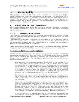 Building Standards in Educational and Professional Testing
National Testing Service Pakistan Overseas Scholarship Scheme for PhD Studies
4 Verbal Ability
The purpose of the Verbal Test is to evaluate and analyze your English
comprehension and understanding towards the language. The questions will be
basically asked to judge the sentence completion, analogy and critical reading
skills. The questions of different types i.e. about sentence completion and
analogy testing will be asked randomly. The questions about the critical reading
however will be asked separately.
4.1 About the Verbal Questions
As already discussed, this section will consist of the following types of questions
i.e. sentence completion, analogy and the critical reading. The detail about each
section is as below;
4.1.1 Sentence Completion
The questions that come under this category are provided with various choices.
You are asked to complete the sentences by filling in the blanks with the most
suitable choice.
The questions for sentence completion can be related to any of the other areas of
study i.e. science, literature, history, geography etc but the subject matter would
not hinder your language abilities. You are asked to complete the sentence with
the use of correct grammar or vocabulary.
These questions try to determine your ability to recognize the correct sentence
structure, right grammar and how you make the correct choice of vocabulary.
Techniques for Sentence Completion
For the sentence completion a few choices are given that could be selected for
completing the sentences. Only one choice is correct out of the several choices.
You have to complete the sentence by selecting the correct choice according to
the grammar or vocabulary. For making the right choice you can benefit from the
following techniques;
• After you read the incomplete sentence do not look at the choices. Try to
think about the correct answer yourself. If you think that you have
completed the sentence and found the correct choice you can consult your
list of choices. If the answer you thought matches one of the choices
mentioned in the list that is most probably the right choice to be marked.
If it does not match with the choice you can look for a synonym
replacement. This tactic is very helpful in finding the right answer, it
prevents you from confusing yourself with the wrong choices.
• Do not select the choice hastily. Even if you are satisfied with your choice
try to substitute it with the other choices so that you are more satisfied
with your decision. Sometimes the other choice fits more appropriately to
the sentence.
• When you are asked to complete a sentence, which has two spaces to be
filled in, try to put the first word of every choice in the first blank. Note
down the choice that you find best. Now for the second blank try every
second choice of all choices. Note the choice that you think is most
appropriate. Check if the two selected choices are matching one of the
given pair of choices. If it does then select it as your correct choice, if not
then consider this pair as a wrong choice and try with the other choices.
• If you find difficulty in making sense out of certain words and you are not
very familiar with them you can try to make a guess with reference to the
www.maxpapers.com
 