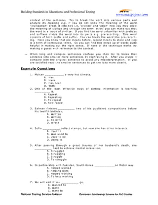 Building Standards in Educational and Professional Testing
National Testing Service Pakistan Overseas Scholarship Scheme for PhD Studies
context of the sentence. Try to break the word into various parts and
analyze its meaning e.g. if you do not know the meaning of the word
“civilization” break it into two i.e. ‘civilize’ and ‘ation’ now you may know
the meaning of civilize and through the term ‘ation’ you can make out that
the word is a noun of civilize. If you find the word unfamiliar with prefixes
and suffixes divide the word into its parts e.g. prerecording. This word
consists of both prefix and suffix. You can break the word like pre-record-
ing. Here you know that pre means before, record means to store and -ing
is a term of continuous tense. So you can find this break up of words quite
helpful in making out the right sense. If none of the technique works try
making a guess with reference to the context.
• When long and complex sentences confuse you then try to break that
sentence into smaller more sentences by rephrasing it. After you divide it
compare with the original sentence to avoid any misinterpretation. If you
are satisfied read the smaller sentences to get the idea more clearly.
Example Questions
1. Multan ___________ a very hot climate.
A. Has
B. Have
C. Has been
D. With
2. One of the least effective ways of sorting information is learning
_________ it.
A. Repeat
B. Repeating
C. To repeat
D. how repeat
3. Salman finished__________ two of his published compositions before
his twelfth birthday.
A. Written
B. Writing
C. To write
D. Wrote
4. Sofia __________ collect stamps, but now she has other interests.
A. Used to
B. Was used to
C. Used to be
D. Using to
5. After passing through a great trauma of her husband’s death, she
__________ hard to achieve mental relaxation.
A. Struggled
B. Struggling
C. Struggle
D. To struggle
6. In partnership with Pakistan, South Korea ____________on Motor way.
A. Helped worked
B. Helping work
C. Helped working
D. To help working
7. We will wait if you __________ go.
A. Wanted to
B. Want
C. Want to
www.maxpapers.com
 