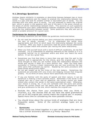 Building Standards in Educational and Professional Testing
National Testing Service Pakistan Overseas Scholarship Scheme for PhD Studies
4.1.2Analogy Questions
Analogy means similarity in examples or describing likeness between two or more
words. These questions ask the reader to analyze the relationship between two
words in a pair and look for another similar or equivalent pair of words. You are
provided with five other pairs of words. You are expected to match the original
pair, which is given in the question with one of the pairs in the given choices on
the bases of similar relationships between them. This exercise or such questions
try to determine your basic understanding towards vocabulary and your ability to
recognize the relationship between words. Some questions may also ask you to
select a suitable antonym for a given word.
Techniques for Analogy Questions
For the analogy questions you can follow the guidelines mentioned below;
• Do not read the choices before you have analyzed the relationship between
the pair of words, yourself. Try to understand the words more
appropriately and think on which basis the relationship between the words
is formed. After you reach a conclusion read the given choices afterwards
to get a proper match with another pair having the same relationship.
• When you find yourself stuck with a word of difficult vocabulary, do not feel
confused. Try to understand its meaning reference to the context or if it is
somewhat familiar try to remember where and when you heard the word
before. It can be a great help.
• Sometimes you find that there is more than one pair that fits well to the
question and is appropriate for the choice, give the original pair a little
more thought so that you can further study the relationship between the
words and narrow it down to a more distinct one. After you have been
successful in finding a closer relationship you can now scrutinize the two
other pairs that confused you earlier. Repeating the same procedure with
these words would prove useful.
• Do not get caught up by the tricks of the test makers. Sometimes the
questions are provided with very tricky and dodging choices that misguide
greatly. Try to think of every choice more specifically and narrowly.
• If you are familiar with the parts of speech and their nature, it can be
beneficial in making a more sensible choice. Remember if the words in the
original pair are a noun and an adjective, the correct choice you make
should also contain the words in the same grammatical order. Otherwise,
your choice is wrong. So, if you are confused with two pairs and cannot
choose the correct choice you can easily look at their grammatical order
and give preference to the one, which matches the original one.
• Exclude the choice from your consideration that you think is
incorrect, e.g. the choices that do not have the same grammatical
unit as of the original pair cannot match the original pair in anyway.
Spend more time on considering the more possible choices.
• You should know about the various kinds of analogies that are more
frequently asked. Some of the common analogy types are as
follows;
i. Synonyms
Some words are linked together in a pair which means the same or
has a similar dictionary definition.e.g Pretty- Beautiful
www.maxpapers.com
 
