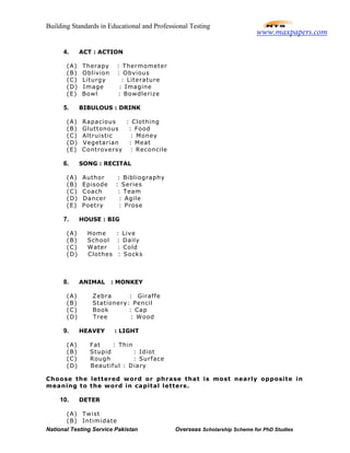 Building Standards in Educational and Professional Testing
National Testing Service Pakistan Overseas Scholarship Scheme for PhD Studies
4. ACT : ACTION
(A) Therapy : Thermometer
(B) Oblivion : Obvious
(C) Liturgy : Literature
(D) Image : Imagine
(E) Bowl : Bowdlerize
5. BIBULOUS : DRINK
(A) Rapacious : Clothing
(B) Gluttonous : Food
(C) Altruistic : Money
(D) Vegetarian : Meat
(E) Controversy : Reconcile
6. SONG : RECITAL
(A) Author : Bibliography
(B) Episode : Series
(C) Coach : Team
(D) Dancer : Agile
(E) Poetry : Prose
7. HOUSE : BIG
(A) Home : Live
(B) School : Daily
(C) Water : Cold
(D) Clothes : Socks
8. ANIMAL : MONKEY
(A) Zebra : Giraffe
(B) Stationery: Pencil
(C) Book : Cap
(D) Tree : Wood
9. HEAVEY : LIGHT
(A) Fat : Thin
(B) Stupid : Idiot
(C) Rough : Surface
(D) Beautiful : Diary
Choose the lettered word or phrase that is most nearly opposite in
meaning to the word in capital letters.
10. DETER
(A) Twist
(B) Intimidate
www.maxpapers.com
 