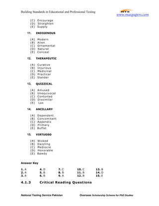 Building Standards in Educational and Professional Testing
National Testing Service Pakistan Overseas Scholarship Scheme for PhD Studies
(C) Encourage
(D) Straighten
(E) Supply
11. INDIGENOUS
(A) Modern
(B) Alien
(C) Ornamental
(D) Natural
(E) Conceal
12. THERAPEUTIC
(A) Curative
(B) Injurious
(C) Medicinal
(D) Practical
(E) Slander
13. QUIZZICAL
(A) Amused
(B) Unequivocal
(C) Contorted
(D) Dissimilar
(E) Lax
14. ANCILLARY
(A) Dependent
(B) Concomitant
(C) Appendix
(D) Primary
(E) Buffet
15. VIRTUOSO
(A) Wicked
(B) Dazzling
(C) Mediocre
(D) Honorable
(E) Bawdy
Answer Key
1. A 4. D 7. C 10. C 13. B
2. A 5. B 8. B 11. B 14. D
3. A 6. B 9. A 12. B 15. E
4.1.3 Critical Reading Questions
www.maxpapers.com
 