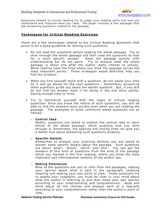 Building Standards in Educational and Professional Testing
National Testing Service Pakistan Overseas Scholarship Scheme for PhD Studies
Questions related to critical reading try to judge your reading skills and how you
understand and interpret what you read. The paper includes a few passages that
ask answering questions related to the passage.
Techniques for Critical Reading Exercises
There are a few techniques related to the Critical Reading Questions that
prove to be a good guideline for solving such questions.
• Do not read the questions before reading the whole passage. Try to
skim through the whole passage and then read the questions to look
for a more specific answer. Read the passage quickly with
understanding but do not panic. Try to analyze what the whole
passage is about and what the author really intends to convey.
While reading mark the lines where you think the passage carries the
most important points. These strategies would definitely help you
find the answers.
• When you find yourself stuck with a question, do not waste your time
on it and go ahead for the next questions. Sometimes, answering
other questions guide you about the earlier question. But, if you still
do not find the answer mark it for doing in the end more calmly,
having enough time to think.
• Try to familiarize yourself with the types of critical reading
questions. Once you know the nature of such questions, you will be
able to find the answers more quickly even when you are reading the
passage. The examples of some commonly asked questions are as
follows:
o Central Idea
Mostly, questions are asked to explain the central idea or main
theme of the whole passage, which analyzes how you skim
through it. Sometimes, the opening and closing lines can give you
a better clue about answering such questions properly.
o Specific Details
Sometimes to analyze your scanning abilities you are asked to
answer some specific details about the passage. Such questions
are about ‘when’, ‘where’, ‘which’ and ‘who’. You can get the
answers of this kind of questions from the area of the passage
which you marked in the first reading, where you think the most
important and informational remarks of the author lies.
o Making Inferences
Most of the questions ask you to infer from the passages, making
your opinion about what is said in the paragraph, implying
meaning and making your own point of view. These questions try
to assess your judgment; you must be clear in your mind about
what the author is referring to and then make your own opinion
according to your understanding and comprehension. Read and
think about all the choices and analyze each of it logically
according to your comprehension rather than the author’s point of
view.
www.maxpapers.com
 