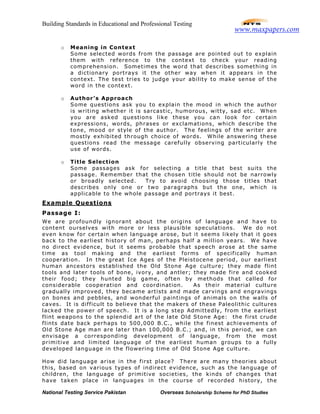 Building Standards in Educational and Professional Testing
National Testing Service Pakistan Overseas Scholarship Scheme for PhD Studies
o Meaning in Context
Some selected words from the passage are pointed out to explain
them with reference to the context to check your reading
comprehension. Sometimes the word that describes something in
a dictionary portrays it the other way when it appears in the
context. The test tries to judge your ability to make sense of the
word in the context.
o Author’s Approach
Some questions ask you to explain the mood in which the author
is writing whether it is sarcastic, humorous, witty, sad etc. When
you are asked questions like these you can look for certain
expressions, words, phrases or exclamations, which describe the
tone, mood or style of the author. The feelings of the writer are
mostly exhibited through choice of words. While answering these
questions read the message carefully observing particularly the
use of words.
o Title Selection
Some passages ask for selecting a title that best suits the
passage. Remember that the chosen title should not be narrowly
or broadly selected. Try to avoid choosing those titles that
describes only one or two paragraphs but the one, which is
applicable to the whole passage and portrays it best.
Example Questions
Passage I:
We are profoundly ignorant about the origins of language and have to
content ourselves with more or less plausible speculations. We do not
even know for certain when language arose, but it seems likely that it goes
back to the earliest history of man, perhaps half a million years. We have
no direct evidence, but it seems probable that speech arose at the same
time as tool making and the earliest forms of specifically human
cooperation. In the great Ice Ages of the Pleistocene period, our earliest
human ancestors established the Old Stone Age culture; they made flint
tools and later tools of bone, ivory, and antler; they made fire and cooked
their food; they hunted big game, often by methods that called for
considerable cooperation and coordination. As their material culture
gradually improved, they became artists and made carvings and engravings
on bones and pebbles, and wonderful paintings of animals on the walls of
caves. It is difficult to believe that the makers of these Paleolithic cultures
lacked the power of speech. It is a long step Admittedly, from the earliest
flint weapons to the splendid art of the late Old Stone Age: the first crude
flints date back perhaps to 500,000 B.C., while the finest achievements of
Old Stone Age man are later than 100,000 B.C.; and, in this period, we can
envisage a corresponding development of language, from the most
primitive and limited language of the earliest human groups to a fully
developed language in the flowering time of Old Stone Age culture.
How did language arise in the first place? There are many theories about
this, based on various types of indirect evidence, such as the language of
children, the language of primitive societies, the kinds of changes that
have taken place in languages in the course of recorded history, the
www.maxpapers.com
 