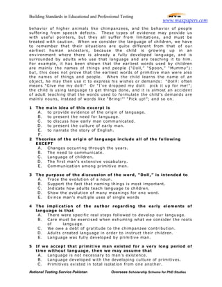 Building Standards in Educational and Professional Testing
National Testing Service Pakistan Overseas Scholarship Scheme for PhD Studies
behavior of higher animals like chimpanzees, and the behavior of people
suffering from speech defects. These types of evidence may provide us
with useful pointers, but they all suffer from limitations, and must be
treated with caution. When we consider the language of children, we have
to remember that their situations are quite different from that of our
earliest human ancestors, because the child is growing up in an
environment where there is already a fully developed language, and is
surrounded by adults who use that language and are teaching it to him.
For example, it has been shown that the earliest words used by children
are mainly the names of things and people (“Doll,” “Spoon,” “Mummy”):
but, this does not prove that the earliest words of primitive man were also
the names of things and people. When the child learns the name of an
object, he may then use it to express his wishes or demands: “Doll!: often
means “Give me my doll!” Or “I’ve dropped my doll: pick it up for me!”;
the child is using language to get things done, and it is almost an accident
of adult teaching that the words used to formulate the child’s demands are
mainly nouns, instead of words like “Bring!”’ “Pick up!”; and so on.
1 The main idea of this excerpt is
A. to provide evidence of the origin of language.
B. to present the need for language.
C. to discuss how early man communicated.
D. to present the culture of early man.
E. to narrate the story of English.
F.
2 Theories of the origin of language include all of the following
EXCEPT
A. Changes occurring through the years.
B. The need to communicate.
C. Language of children.
D. The first man’s extensive vocabulary.
E. Communication among primitive men.
3 The purpose of the discussion of the word, “Doll,” is intended to
A. Trace the evolution of a noun.
B. Support the fact that naming things is most important.
C. Indicate how adults teach language to children.
D. Show the evolution of many meanings for one word.
E. Evince man’s multiple uses of single words
4 The implication of the author regarding the early elements of
language is that
A. There were specific real steps followed to develop our language.
B. Care must be exercised when exhuming what we consider the roots
of language.
C. We owe a debt of gratitude to the chimpanzee contribution.
D. Adults created language in order to instruct their children.
E. Language was fully developed by primitive man.
5 If we accept that primitive man existed for a very long period of
time without language, then we may assume that
A. Language is not necessary to man’s existence.
B. Language developed with the developing culture of primitives.
C. Primitives existed in total isolation from one another.
www.maxpapers.com
 