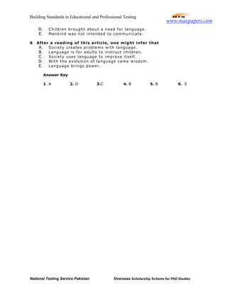 Building Standards in Educational and Professional Testing
National Testing Service Pakistan Overseas Scholarship Scheme for PhD Studies
D. Children brought about a need for language.
E. Mankind was not intended to communicate.
6 After a reading of this article, one might infer that
A. Society creates problems with language.
B. Language is for adults to instruct children.
C. Society uses language to improve itself.
D. With the evolution of language came wisdom.
E. Language brings power.
Answer Key
1. A 2. D 3.C 4. B 5. B 6. E
www.maxpapers.com
 