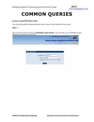 Building Standards in Educational and Professional Testing
National Testing Service Pakistan Overseas Scholarship Scheme for PhD Studies
COMMON QUERIES
Q. How to take NTS Online Test?
You will go through the following screen shots to learn how to take NTS Online test.
Step: 1
This is the first screen named as Candidate Login Screen. You will enter your Candidate ID and
Password provided to you by NTS
www.maxpapers.com
 
