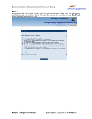 Building Standards in Educational and Professional Testing
National Testing Service Pakistan Overseas Scholarship Scheme for PhD Studies
Step: 2
You will see Test Instructions’ Screen after you successfully login. Please read the instructions
carefully to avoid any confusion during the test. After reading the instructions, press Start Test
button on center bottom of the page.
www.maxpapers.com
 