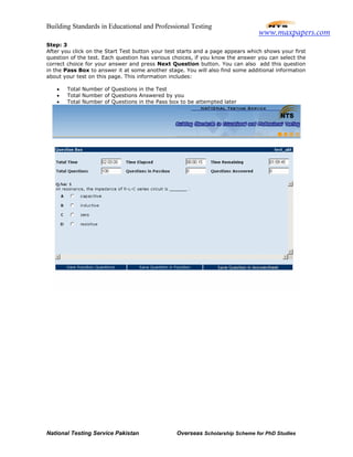 Building Standards in Educational and Professional Testing
National Testing Service Pakistan Overseas Scholarship Scheme for PhD Studies
Step: 3
After you click on the Start Test button your test starts and a page appears which shows your first
question of the test. Each question has various choices, if you know the answer you can select the
correct choice for your answer and press Next Question button. You can also add this question
in the Pass Box to answer it at some another stage. You will also find some additional information
about your test on this page. This information includes:
• Total Number of Questions in the Test
• Total Number of Questions Answered by you
• Total Number of Questions in the Pass box to be attempted later
www.maxpapers.com
 
