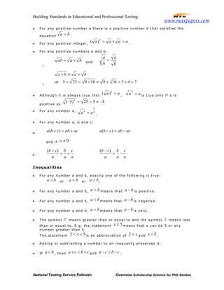 Building Standards in Educational and Professional Testing
National Testing Service Pakistan Overseas Scholarship Scheme for PhD Studies
• For any positive number a there is a positive number b that satisfies the
equation ba = .
• For any positive integer,
aaaa =×=2
)( .
• For any positive numbers a and b:
o
baab ×= and
b
a
b
a
=
o
743169169255 =+=+≠+==
+≠+
as
baba
• Although it is always true that
aa =2
)( , aa =2
is true only if a is
positive as
5525)5( 2
−≠==−
• For any number a, 2
n
n
aa = .
• For any number a, b and c:
•
acabcba +=+ )( acabcba −=− )(
and if 0≠a
•
a
c
a
b
a
cb
+=
+ )(
a
c
a
b
a
cb
−=
− )(
Inequalities
• For any number a and b, exactly one of the following is true:
ba > or ba = or ba < .
• For any number a and b, ba > means that ba − is positive.
• For any number a and b, ba < means that ba − is negative.
• For any number a and b, ba = means that ba − is zero.
• The symbol ≥ means greater than or equal to and the symbol ≤ means less
than or equal to. E.g. the statement 5≥x means that x can be 5 or any
number greater than 5.
The statement 52 << x is an abbreviation of x<2 and 5<x .
• Adding or subtracting a number to an inequality preserves it.
• If ba < , then cbca +<+ and cbca −<− .
www.maxpapers.com
 
