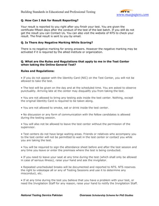 Building Standards in Educational and Professional Testing
National Testing Service Pakistan Overseas Scholarship Scheme for PhD Studies
Q. How Can I Ask for Result Reporting?
Your result is reported to you right after you finish your test. You are given the
certificate fifteen days after the conduct of the test of the last batch. If you still do not
get the result you can Contact Us. You can also visit the website of NTS to check your
result. The final result is sent to you by email.
Q. Is There Any Negative Marking While Scoring?
There is no negative marking for wrong answers. However the negative marking may be
activated if it is required by the allied institute or organization.
Q. What are the Rules and Regulations that apply to me in the Test Center
when taking the Online General Test?
Rules and Regulations:
• If you do not appear with the Identity Card (NIC) on the Test Center, you will not be
allowed to take the test.
• The test will be given on the day and at the scheduled time. You are asked to observe
punctuality. Arriving late at the center may disqualify you from taking the test.
• You are not allowed to bring any testing aids inside the test center. Nothing, except
the original Identity Card is required to be taken along.
• You are not allowed to smoke, eat or drink inside the test center.
• No discussion or any form of communication with the fellow candidates is allowed
during the testing session.
• You will also not be allowed to leave the test center without the permission of the
supervisor.
• Test centers do not have large waiting areas. Friends or relatives who accompany you
to the test center will not be permitted to wait in the test center or contact you while
you are taking the test.
• You will be required to sign the attendance sheet before and after the test session and
any time you leave or enter the premises where the test is being conducted.
• If you need to leave your seat at any time during the test (which shall only be allowed
in case of serious illness), raise your hand and ask the invigilator.
• Repeated unscheduled breaks will be documented and reported to NTS. NTS reserves
the right to videotape all or any of Testing Sessions and use it to determine any
misconduct, etc.
• If at any time during the test you believe that you have a problem with your test, or
need the Invigilation Staff for any reason, raise your hand to notify the Invigilation Staff.
www.maxpapers.com
 