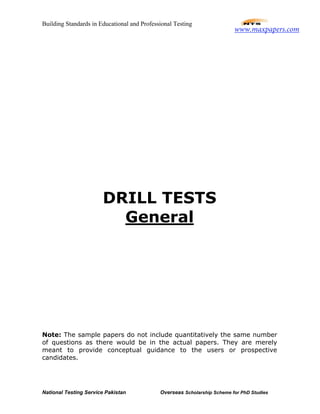 Building Standards in Educational and Professional Testing
National Testing Service Pakistan Overseas Scholarship Scheme for PhD Studies
DRILL TESTS
General
Note: The sample papers do not include quantitatively the same number
of questions as there would be in the actual papers. They are merely
meant to provide conceptual guidance to the users or prospective
candidates.
www.maxpapers.com
 