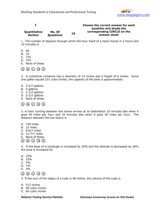 Building Standards in Educational and Professional Testing
National Testing Service Pakistan Overseas Scholarship Scheme for PhD Studies
1. The number of degrees through which the hour hand of a clock moves in 2 hours and
12 minutes is
A. 66
B. 72
C. 732
D. 723
E. None of these
2. A cylindrical container has a diameter of 14 inches and a height of 6 inches. Since
one gallon equals 231 cubic inches, the capacity of the tank is approximately
A. 2-2/7 gallons
B. 4 gallons
C. 1-1/7 gallons
D. 2-2/7 gallons
E. None of these
3. A train running between two towns arrives at its destination 10 minutes late when it
goes 40 miles per hour and 16 minutes late when it goes 30 miles per hour. The
distance between the two towns is
A. 720 miles
B. 12 miles
C. 8-6/7 miles
D. 12-7/7 miles
E. None of these
4. If the base of a rectangle is increased by 30% and the altitude is decreased by 20%
the area is increased by
A. 25%
B. 10%
C. 5%
D. 1%
E. 4%
5. If the sum of the edges of a cube is 48 inches, the volume of the cube is
A. 512 inches
B. 96 cubic inches
C. 64 cubic inches
I
Quantitative
Section
No. Of
Questions
10
Choose the correct answer for each
question and shade the
corresponding CIRCLE on the
answer sheet
A B C D E
A B C D E
A B C D E
A B C D E
www.maxpapers.com
 