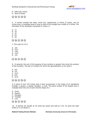 Building Standards in Educational and Professional Testing
National Testing Service Pakistan Overseas Scholarship Scheme for PhD Studies
D. 698 cubic inches
E. None of these
6. A certain triangle has sides, which are, respectively, 6 inches, 8 inches, and 10
inches long. A rectangle equal in area to that of the triangle has a width of 3 inches. The
Perimeter of the rectangle, expressed in inches, is
A. 11
B. 16
C. 22
D. 23
E. 24
7. The cube of 1/3 is
A. 3/9
B. 3/27
C. 1/81
D. 1/27
E. 1/9
8. In general, the sum of the squares of two numbers is greater than twice the product
of the numbers. The pair of numbers for which this generalization is not valid is
A. 8,9
B. 9,9
C. 9,10
D. 9,8
E. 8,10
9. A piece of wire 132 inches long is bent successively in the shape of an equilateral
triangle, a square, a regular hexagon, a circle. The plane surface of the largest area is
included when the wire is bent into the shape of a
A. Circle
B. Square
C. Hexagon
D. Triangle
E. Line
10. If pencils are bought at 35 cents per dozen and sold at 3 for 10 cents the total
profit on 5 1/2 dozen is
A B C D E
A B C D E
A B C D E
A B C D E
A B C D E
www.maxpapers.com
 