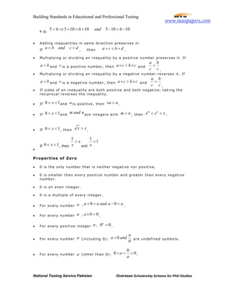 Building Standards in Educational and Professional Testing
National Testing Service Pakistan Overseas Scholarship Scheme for PhD Studies
e.g.
10610510610565 −<−+<+⇒< and
• Adding inequalities in same direction preserves it:
If
dcandba << , then dbca +<+ .
• Multiplying or dividing an inequality by a positive number preserves it. If
ba < and c is a positive number, then cbca ×<× and
c
b
c
a
<
.
• Multiplying or dividing an inequality by a negative number reverses it. If
ba < and c is a negative number, then cbca ×>× and
c
b
c
a
>
.
• If sides of an inequality are both positive and both negative, taking the
reciprocal reverses the inequality.
• If 0 1x< < and a is positive, then xa a< .
• If 0 1x< < and
m and n are integers with m n> , then
m n
x x x< < .
• If 0 1x< < , then x x> .
•
If 0 1x< < , then
1
x
x
>
and
1
1
x
>
Properties of Zero
• 0 is the only number that is neither negative nor positive.
• 0 is smaller than every positive number and greater than every negative
number.
• 0 is an even integer.
• 0 is a multiple of every integer.
• For every number a :
0 0a a and a a+ = − = .
• For every number a : 0 0a× = .
• For every positive integer n : 0 0n
= .
• For every number a (including 0): 0
0
a
a and÷ are undefined symbols.
• For every number a (other than 0):
0
0 0a
a
÷ = = .
www.maxpapers.com
 