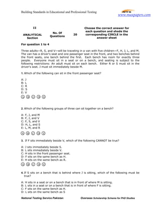 Building Standards in Educational and Professional Testing
National Testing Service Pakistan Overseas Scholarship Scheme for PhD Studies
For question 1 to 4
Three adults—R, S, and V—will be traveling in a van with five children—F, H, J, L, and M.
The van has a driver's seat and one passenger seat in the front, and two benches behind
the front seats, one bench behind the first. Each bench has room for exactly three
people. Everyone must sit in a seat or on a bench, and seating is subject to the
following restrictions: An adult must sit on each bench. Either R or S must sit in the
driver's seat. J must sit immediately beside M.
1. Which of the following can sit in the front passenger seat?
A: J
B: L
C: R
D: S
E: V
2. Which of the following groups of three can sit together on a bench?
A: F, J, and M
B: F, J, and V
C: F, S, and V
D: H, L, and S
E: L, M, and R
3. If F sits immediately beside V, which of the following CANNOT be true?
A: J sits immediately beside S.
B: L sits immediately beside V.
C: H sits in the front passenger seat.
D: F sits on the same bench as H.
E: H sits on the same bench as R.
4. If S sits on a bench that is behind where J is sitting, which of the following must be
true?
A: H sits in a seat or on a bench that is in front of where M is sitting.
B: L sits in a seat or on a bench that is in front of where F is sitting.
C: F sits on the same bench as H.
D: L sits on the same bench as S
II
ANALYTICAL
Section
No. Of
Questions
20
Choose the correct answer for
each question and shade the
corresponding CIRCLE in the
answer sheet
A B C D E
A B C D E
A B C D E
www.maxpapers.com
 