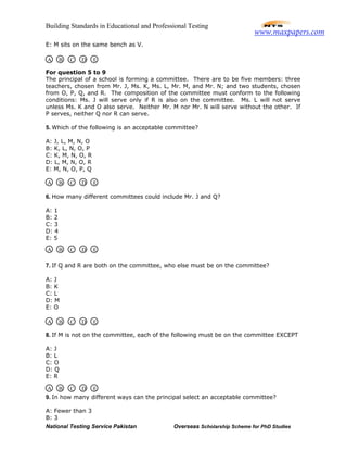 Building Standards in Educational and Professional Testing
National Testing Service Pakistan Overseas Scholarship Scheme for PhD Studies
E: M sits on the same bench as V.
For question 5 to 9
The principal of a school is forming a committee. There are to be five members: three
teachers, chosen from Mr. J, Ms. K, Ms. L, Mr. M, and Mr. N; and two students, chosen
from O, P, Q, and R. The composition of the committee must conform to the following
conditions: Ms. J will serve only if R is also on the committee. Ms. L will not serve
unless Ms. K and O also serve. Neither Mr. M nor Mr. N will serve without the other. If
P serves, neither Q nor R can serve.
5. Which of the following is an acceptable committee?
A: J, L, M, N, O
B: K, L, N, O, P
C: K, M, N, O, R
D: L, M, N, O, R
E: M, N, O, P, Q
6. How many different committees could include Mr. J and Q?
A: 1
B: 2
C: 3
D: 4
E: 5
7. If Q and R are both on the committee, who else must be on the committee?
A: J
B: K
C: L
D: M
E: O
8. If M is not on the committee, each of the following must be on the committee EXCEPT
A: J
B: L
C: O
D: Q
E: R
9. In how many different ways can the principal select an acceptable committee?
A: Fewer than 3
B: 3
A B C D E
A B C D E
A B C D E
A B C D E
A B C D E
www.maxpapers.com
 