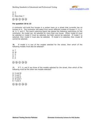 Building Standards in Educational and Professional Testing
National Testing Service Pakistan Overseas Scholarship Scheme for PhD Studies
C: 5
D: 7
E: More than 7
For question 10 to 13
A contractor will build five houses in a certain town on a street that currently has no
houses on it. The contractor will select from seven different models of houses—T, U, V,
W, X, Y, and Z. The town's planning board has placed the following restrictions on the
contractor: No model can, be selected for more than one house. Either model W must
be selected or model Z must be selected, but both cannot be selected. If model Y is
selected, then model V must also be selected. If model U is selected, then model W
cannot be selected.
10. If model U is one of the models selected for the street, then which of the
following models must also be selected?
A: T
B: W
C: X
D: Y
E: Z
11. If T, U, and X are three of the models selected for the street, then which of the
following must be the other two models selected?
A: V and W
B: V and Y
C: V and Z
D: W and Y
E: Y and Z
A B C D E
A B C D E
A B C D E
www.maxpapers.com
 