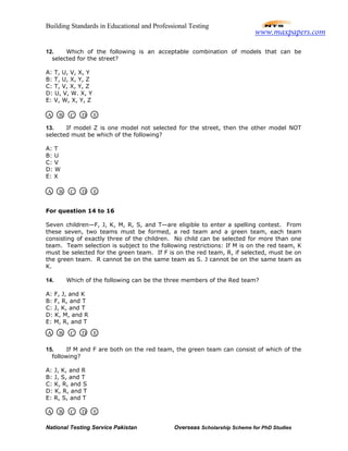 Building Standards in Educational and Professional Testing
National Testing Service Pakistan Overseas Scholarship Scheme for PhD Studies
12. Which of the following is an acceptable combination of models that can be
selected for the street?
A: T, U, V, X, Y
B: T, U, X, Y, Z
C: T, V, X, Y, Z
D: U, V, W. X, Y
E: V, W, X, Y, Z
13. If model Z is one model not selected for the street, then the other model NOT
selected must be which of the following?
A: T
B: U
C: V
D: W
E: X
For question 14 to 16
Seven children—F, J, K, M, R, S, and T—are eligible to enter a spelling contest. From
these seven, two teams must be formed, a red team and a green team, each team
consisting of exactly three of the children. No child can be selected for more than one
team. Team selection is subject to the following restrictions: If M is on the red team, K
must be selected for the green team. If F is on the red team, R, if selected, must be on
the green team. R cannot be on the same team as S. J cannot be on the same team as
K.
14. Which of the following can be the three members of the Red team?
A: F, J, and K
B: F, R, and T
C: J, K, and T
D: K, M, and R
E: M, R, and T
15. If M and F are both on the red team, the green team can consist of which of the
following?
A: J, K, and R
B: J, S, and T
C: K, R, and S
D: K, R, and T
E: R, S, and T
A B C D E
A B C D E
A B C D E
A B C D E
www.maxpapers.com
 
