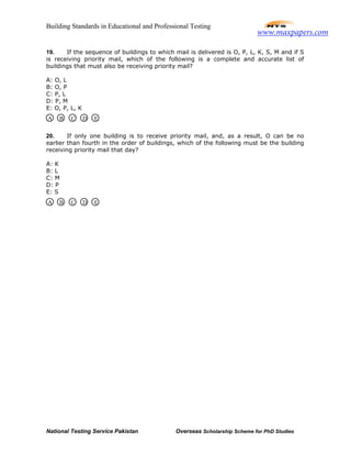 Building Standards in Educational and Professional Testing
National Testing Service Pakistan Overseas Scholarship Scheme for PhD Studies
19. If the sequence of buildings to which mail is delivered is O, P, L, K, S, M and if S
is receiving priority mail, which of the following is a complete and accurate list of
buildings that must also be receiving priority mail?
A: O, L
B: O, P
C: P, L
D: P, M
E: O, P, L, K
20. If only one building is to receive priority mail, and, as a result, O can be no
earlier than fourth in the order of buildings, which of the following must be the building
receiving priority mail that day?
A: K
B: L
C: M
D: P
E: S
A B C D E
A B C D E
www.maxpapers.com
 