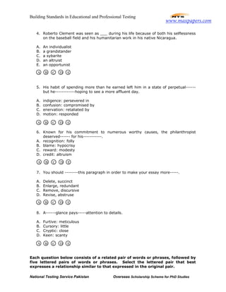 Building Standards in Educational and Professional Testing
National Testing Service Pakistan Overseas Scholarship Scheme for PhD Studies
4. Roberto Clement was seen as ___ during his life because of both his selflessness
on the baseball field and his humanitarian work in his native Nicaragua.
A. An individualist
B. a grandstander
C. a sybarite
D. an altruist
E. an opportunist
5. His habit of spending more than he earned left him in a state of perpetual------
but he------------hoping to see a more affluent day.
A. indigence: persevered in
B. confusion: compromised by
C. enervation: retaliated by
D. motion: responded
6. Known for his commitment to numerous worthy causes, the philanthropist
deserved------ for his-----------.
A. recognition: folly
B. blame: hypocrisy
C. reward: modesty
D. credit: altruism
7. You should --------this paragraph in order to make your essay more-----.
A. Delete, succinct
B. Enlarge, redundant
C. Remove, discursive
D. Revise, abstruse
8. A------glance pays-----attention to details.
A. Furtive: meticulous
B. Cursory: little
C. Cryptic: close
D. Keen: scanty
Each question below consists of a related pair of words or phrases, followed by
five lettered pairs of words or phrases. Select the lettered pair that best
expresses a relationship similar to that expressed in the original pair.
A B C D E
A B C D E
A B C D E
A B C D E
A B C D E
www.maxpapers.com
 