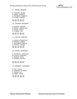 Building Standards in Educational and Professional Testing
National Testing Service Pakistan Overseas Scholarship Scheme for PhD Studies
9. TIRADE: ABUSIVE
A. Diatribe: familial
B. Satire: pungent
C. Panegyric: laudatory
D. Eulogy: regretful
10. SOLDIER: REGIMENT
A. Colonel: martinet
B. Dancer: balletomane
C. Singer: chorus
D. Trooper: rifle
11. ASYLUM: SHELTER
A. Harbor: concealment
B. Palisade: display
C. Stronghold: defense
D. Cloister: storage
12. STATIC: MOVEMENT
A. Humdrum: excitement
B. Chronic: timeliness
C. Ecstatic: decay
D. Diligent: industry
13. INTEREST: FASCINATE
A. Vex: enrage
B. Vindicate: condemn
C. Regret: rue
D. Appall: bother
A B C D E
A B C D E
A B C D E
A B C D E
A B C D E
www.maxpapers.com
 
